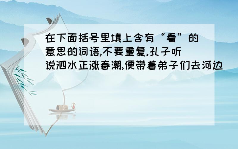 在下面括号里填上含有“看”的意思的词语,不要重复.孔子听说泗水正涨春潮,便带着弟子们去河边（）春色,极目（）,无限风光尽收眼底.孔子（）着泗水的绿波,深情地拨动了琴弦.在优美的