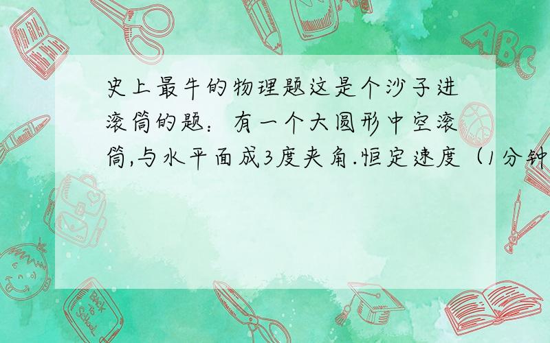 史上最牛的物理题这是个沙子进滚筒的题：有一个大圆形中空滚筒,与水平面成3度夹角.恒定速度（1分钟最多40转）自转,沙子以恒定流量进入.在摩擦力和地心引力作用下,大约3分钟后,从出口