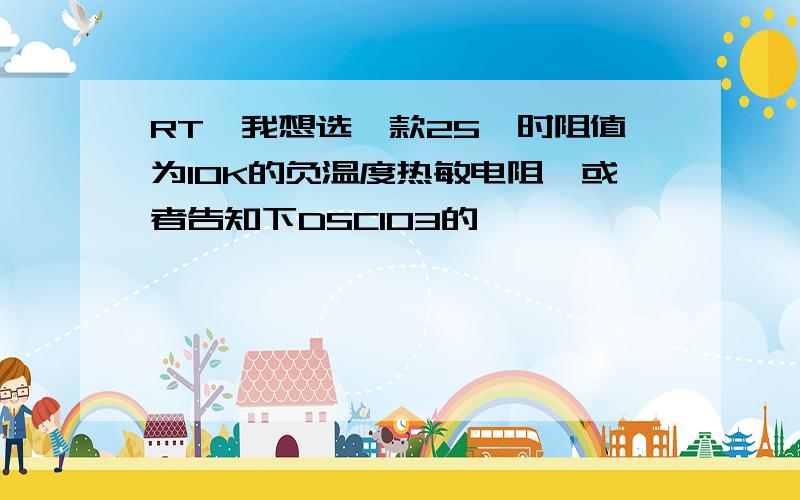 RT,我想选一款25℃时阻值为10K的负温度热敏电阻,或者告知下DSC103的