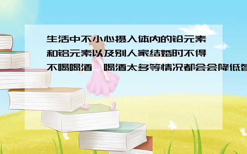 生活中不小心摄入体内的铅元素和铝元素以及别人家结婚时不得不喝喝酒,喝酒太多等情况都会会降低智商.吃什么食物或药物或者有其他好的方法吗?