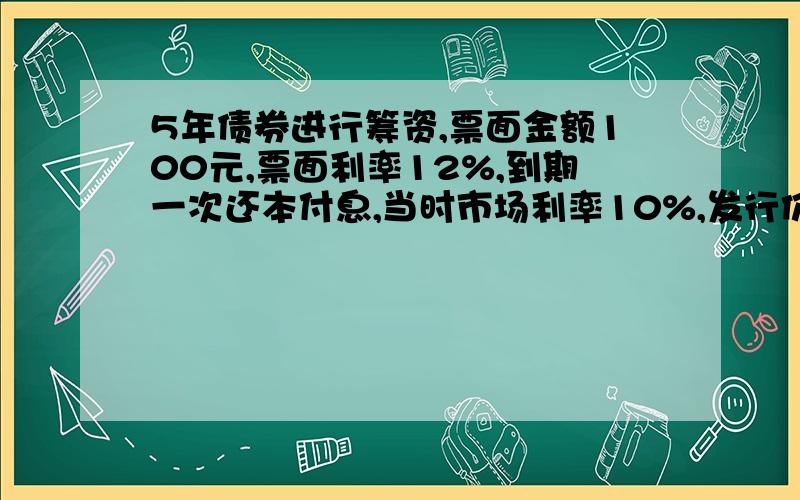 5年债券进行筹资,票面金额100元,票面利率12%,到期一次还本付息,当时市场利率10%,发行价格应为多少?