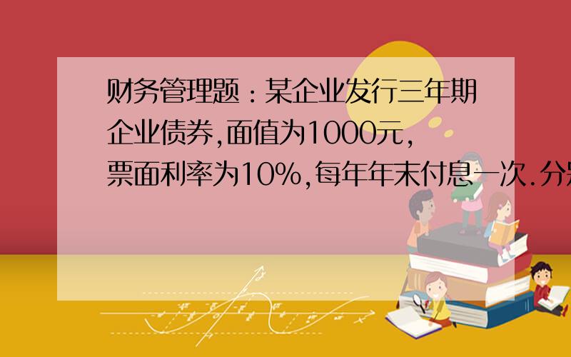 财务管理题：某企业发行三年期企业债券,面值为1000元,票面利率为10%,每年年末付息一次.分别计算市场利率为8%,10%,12%时每张债券的发行价格.