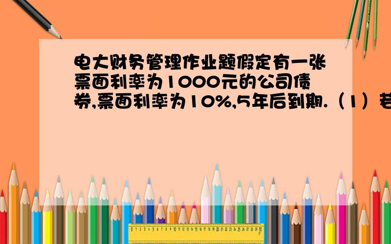 电大财务管理作业题假定有一张票面利率为1000元的公司债券,票面利率为10%,5年后到期.（1）若市场利率为12%,计算债券的价值.（2）如果市场利率为10%,计算债券的价值.（3）如果市场利率为8%,