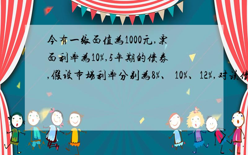 今有一张面值为1000元,票面利率为10%,5年期的债券,假设市场利率分别为8%、 10%、12%,对该债券