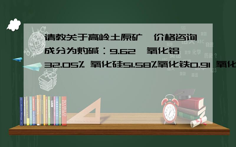 请教关于高岭土原矿,价格咨询成分为灼碱：9.62,氧化铝32.05% 氧化硅51.58%氧化铁0.91 氧化钙0.12%温度1350度百度63.5 氧化镁0.15% 氧化钾3.21 氧化钠1.77 氧化钛0.12