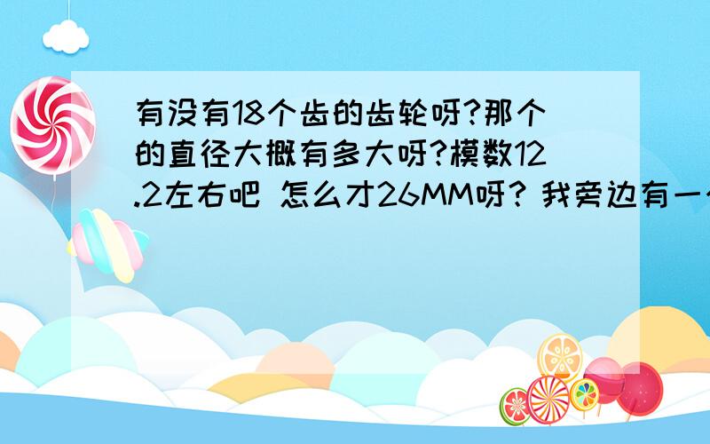 有没有18个齿的齿轮呀?那个的直径大概有多大呀?模数12.2左右吧 怎么才26MM呀？我旁边有一个齿数是10个的，模数是12.2的，直径怎么都有50MM？