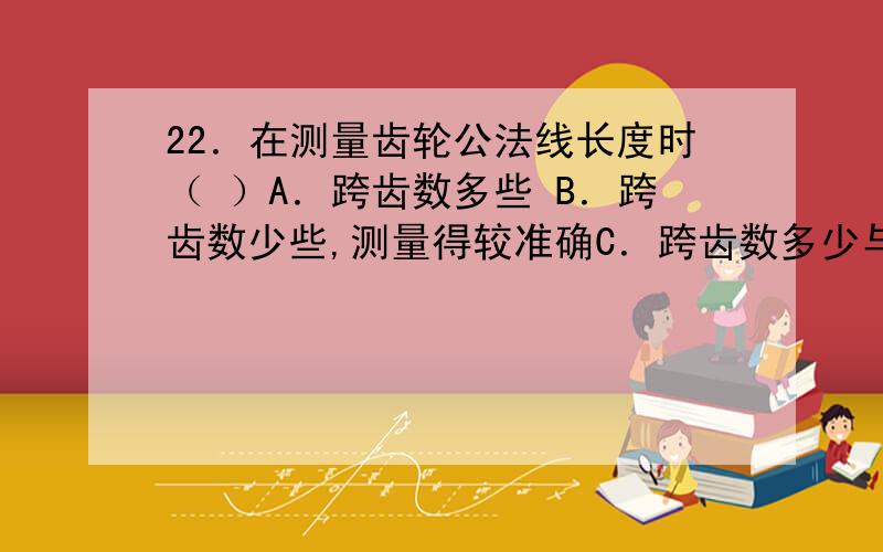 22．在测量齿轮公法线长度时（ ）A．跨齿数多些 B．跨齿数少些,测量得较准确C．跨齿数多少与齿轮的齿数有关 D．跨齿数的多少应依据齿轮模数而定23．Φ20mm与Φ200mm相比,其尺寸精确程度（