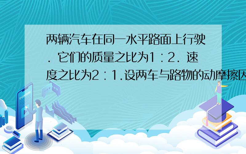 两辆汽车在同一水平路面上行驶．它们的质量之比为1∶2．速度之比为2∶1.设两车与路物的动摩擦因数相等．当两车紧急刹车后 两车滑行的最大距离之比为?