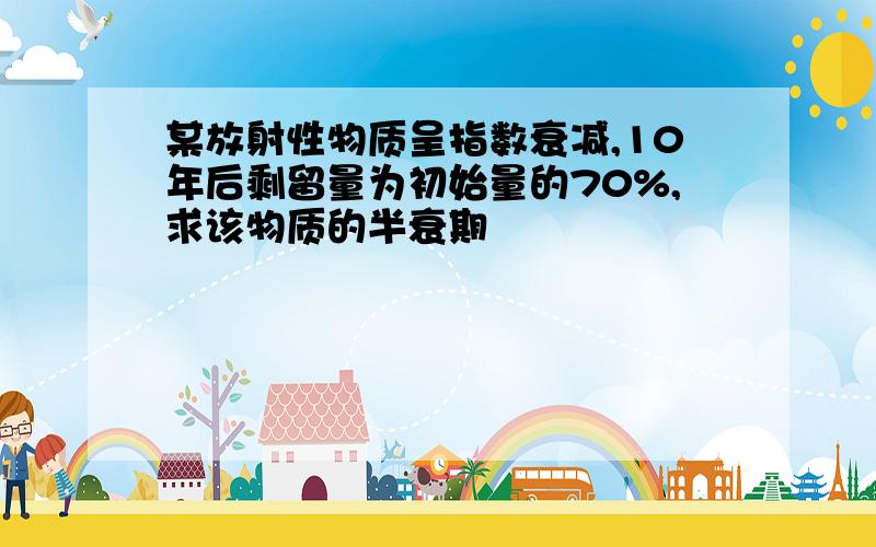 某放射性物质呈指数衰减,10年后剩留量为初始量的70%,求该物质的半衰期