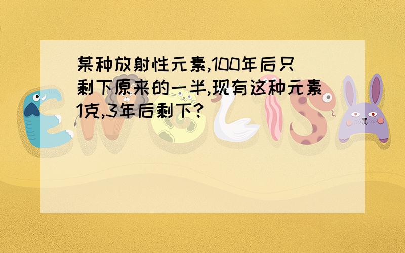 某种放射性元素,100年后只剩下原来的一半,现有这种元素1克,3年后剩下?