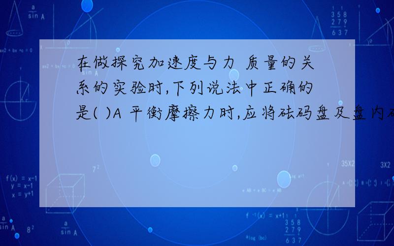 在做探究加速度与力 质量的关系的实验时,下列说法中正确的是( )A 平衡摩擦力时,应将砝码盘及盘内砝码通过定滑轮栓在小车上B 连接砝码盘和小车的细绳应与长木板保持平行C 平衡摩擦力后,