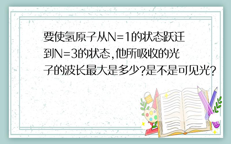 要使氢原子从N=1的状态跃迁到N=3的状态,他所吸收的光子的波长最大是多少?是不是可见光?