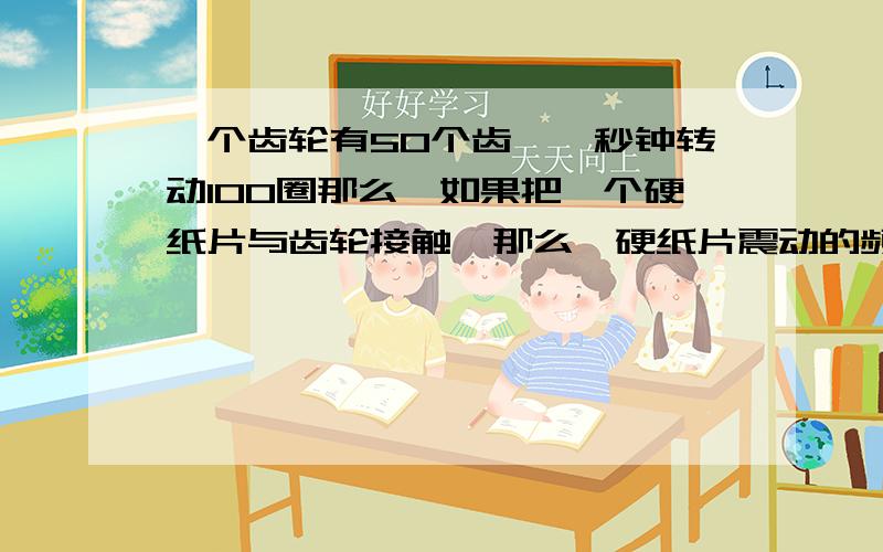 一个齿轮有50个齿,一秒钟转动100圈那么,如果把一个硬纸片与齿轮接触,那么,硬纸片震动的频率为答案为5000赫兹 求原因