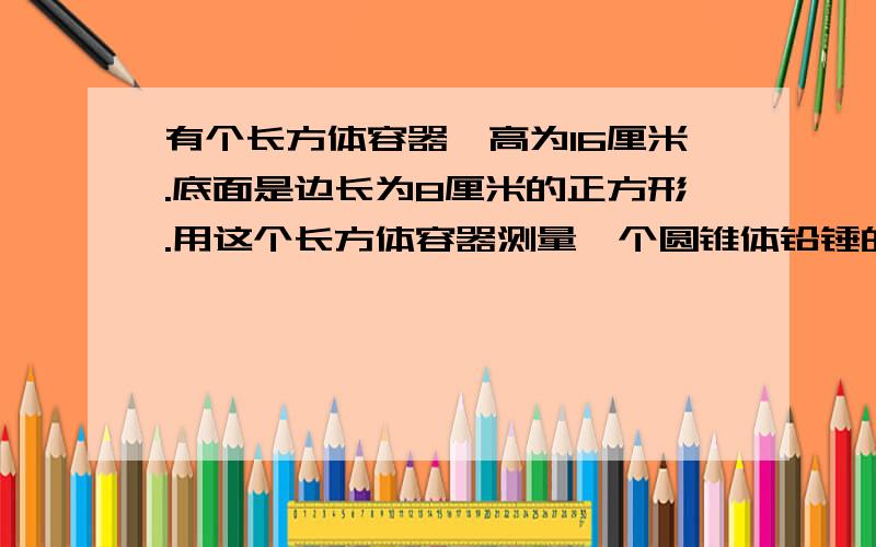 有个长方体容器,高为16厘米.底面是边长为8厘米的正方形.用这个长方体容器测量一个圆锥体铅锤的体积刚开始容器中长的水距杯口还有2厘米放入圆锥体铅锤好有部分水溢出取出圆锥体铅锤后