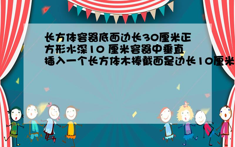 长方体容器底面边长30厘米正方形水深10 厘米容器中垂直插入一个长方体木棒截面是边长10厘米正方形木棒放到底部后容器中水深几厘米