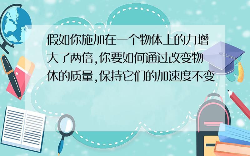 假如你施加在一个物体上的力增大了两倍,你要如何通过改变物体的质量,保持它们的加速度不变