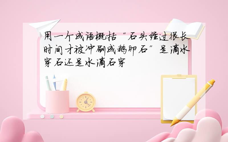 用一个成语概括“石头经过很长时间才被冲刷成鹅卵石”是滴水穿石还是水滴石穿