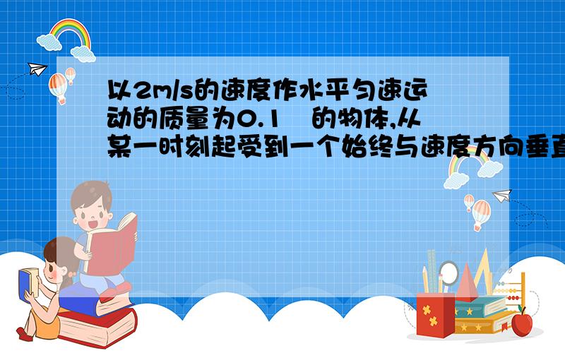 以2m/s的速度作水平匀速运动的质量为0.1㎏的物体,从某一时刻起受到一个始终与速度方向垂直、大小为2N的力的作用,在作用0.1π(s)后,物体的速度大小是_______m/s,这0.1π(s)内,力对物体的冲量大小