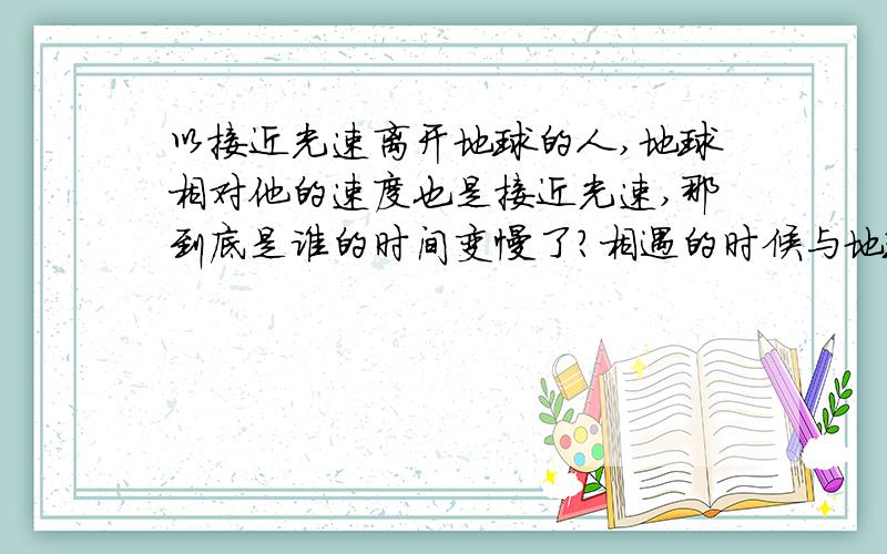 以接近光速离开地球的人,地球相对他的速度也是接近光速,那到底是谁的时间变慢了?相遇的时候与地球上的同龄人相比谁会更老一些哪?(本人明白双生徉谬)