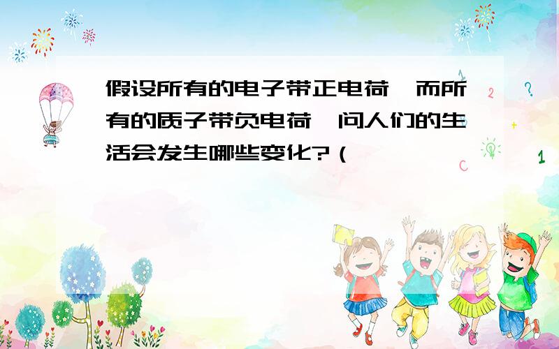 假设所有的电子带正电荷,而所有的质子带负电荷,问人们的生活会发生哪些变化?（