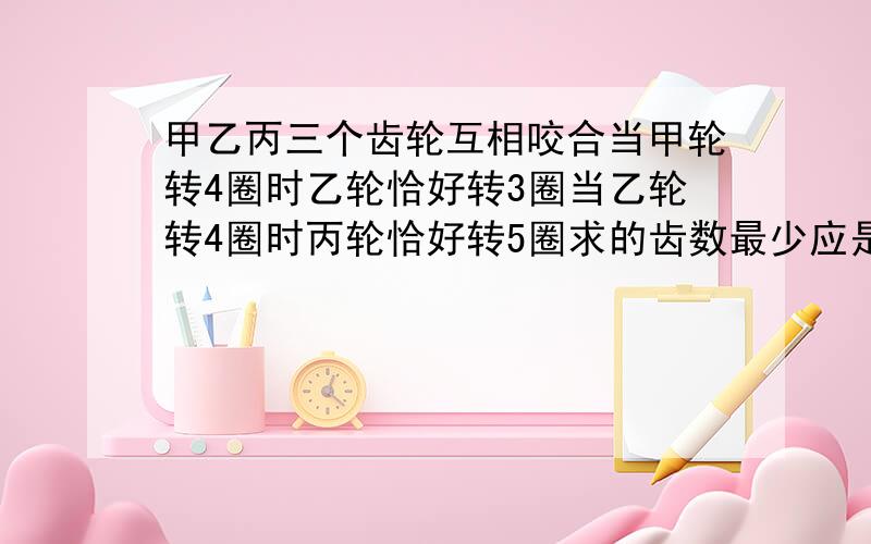 甲乙丙三个齿轮互相咬合当甲轮转4圈时乙轮恰好转3圈当乙轮转4圈时丙轮恰好转5圈求的齿数最少应是多少?要算