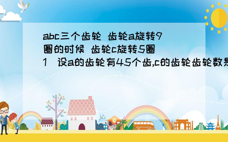 abc三个齿轮 齿轮a旋转9圈的时候 齿轮c旋转5圈 （1）设a的齿轮有45个齿,c的齿轮齿轮数是多少? （2）b旋转9圈时,c旋转1圈    a旋转18圈时  b旋转几圈?