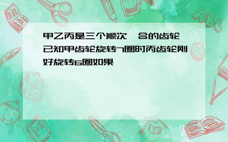 甲乙丙是三个顺次啮合的齿轮,已知甲齿轮旋转7圈时丙齿轮刚好旋转6圈如果