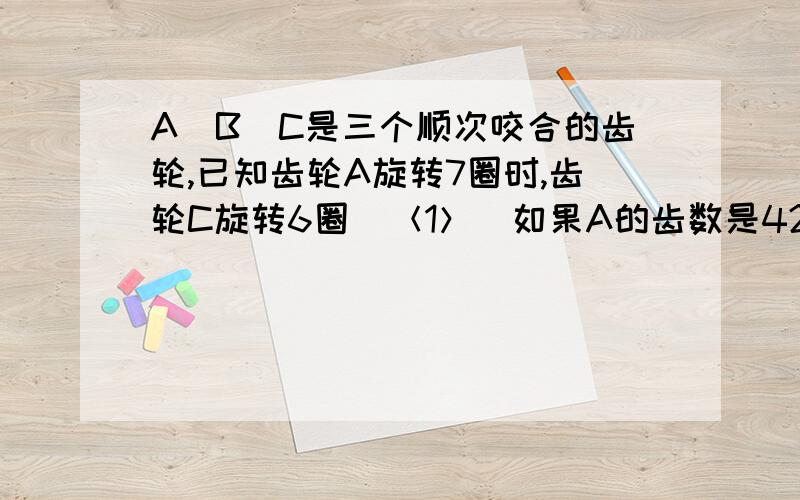 A．B．C是三个顺次咬合的齿轮,已知齿轮A旋转7圈时,齿轮C旋转6圈．＜1＞．如果A的齿数是42,那么C的齿数是多少?2．如果B旋转7圈,C旋转4圈,那么A旋转8圈时,B旋转了多少圈?两问都答下