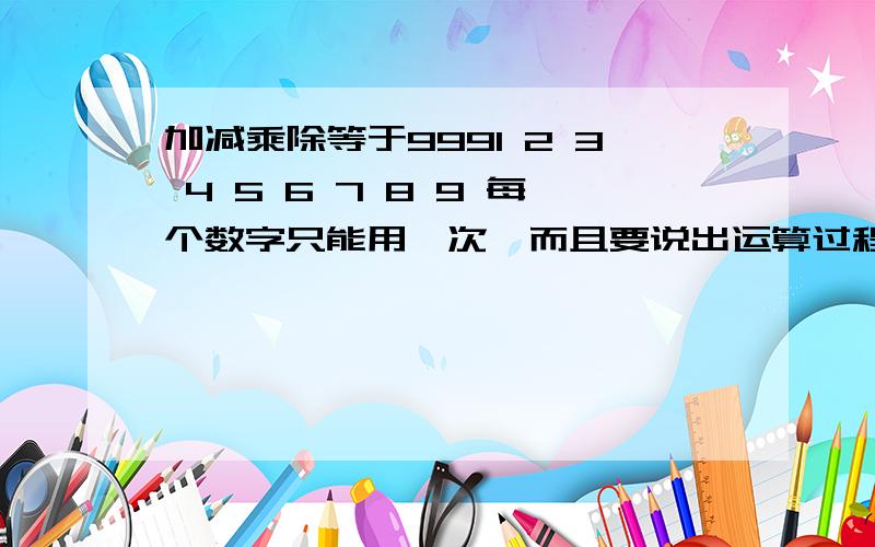 加减乘除等于9991 2 3 4 5 6 7 8 9 每个数字只能用一次,而且要说出运算过程,最后的答案是 999