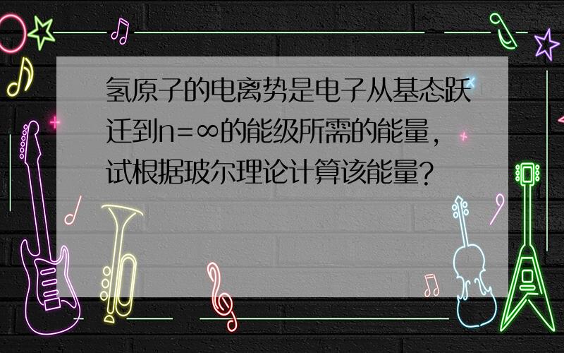 氢原子的电离势是电子从基态跃迁到n=∞的能级所需的能量,试根据玻尔理论计算该能量?