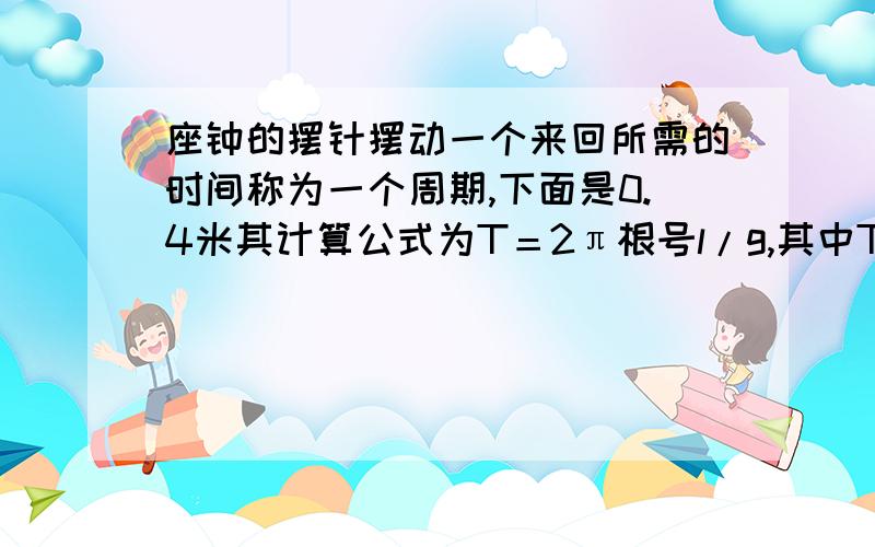 座钟的摆针摆动一个来回所需的时间称为一个周期,下面是0.4米其计算公式为T＝2π根号l/g,其中T表示周期（单位：秒）,L表示摆长（单位：米）,G＝9.8米/秒的平方,假如一台座钟的摆长为0.4米,