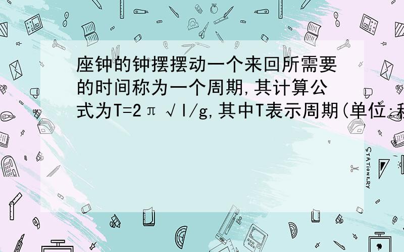 座钟的钟摆摆动一个来回所需要的时间称为一个周期,其计算公式为T=2π√l/g,其中T表示周期(单位:秒),g=9.8米/秒^2.钟摆每摆动一个来回就发出一次嘀嗒声.座钟摆长0.5迷,那么在一分钟内,该座钟