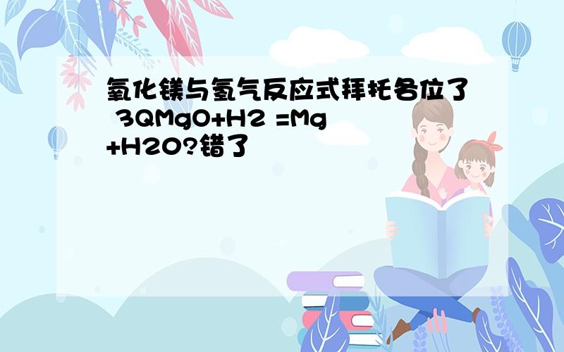 氧化镁与氢气反应式拜托各位了 3QMgO+H2 =Mg +H20?错了