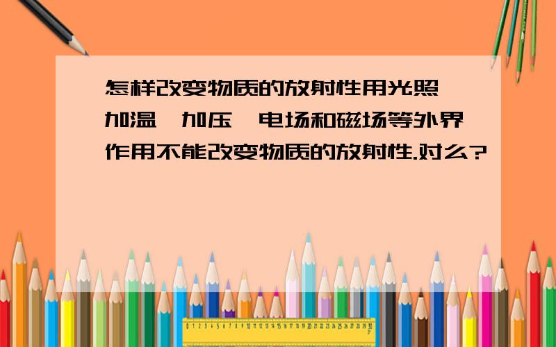 怎样改变物质的放射性用光照、加温、加压、电场和磁场等外界作用不能改变物质的放射性.对么?