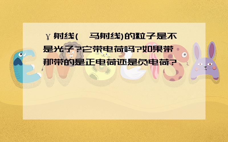 γ射线(伽马射线)的粒子是不是光子?它带电荷吗?如果带,那带的是正电荷还是负电荷?