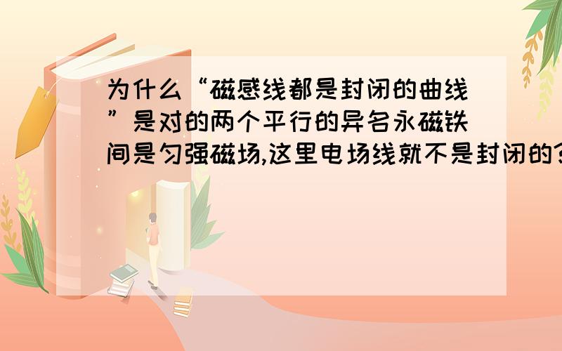 为什么“磁感线都是封闭的曲线”是对的两个平行的异名永磁铁间是匀强磁场,这里电场线就不是封闭的?