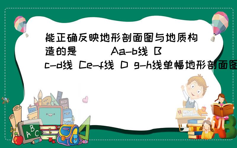 能正确反映地形剖面图与地质构造的是（ ） Aa-b线 Bc-d线 Ce-f线 D g-h线单幅地形剖面图所能完整显示的地理事物,叙述错误的是（ ）A 相对高度与绝对高度 B 分水线与集水线 C 陡崖与山谷 D 山