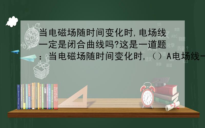 当电磁场随时间变化时,电场线一定是闭合曲线吗?这是一道题：当电磁场随时间变化时,（）A电场线一定是闭合曲线B电场仍是保守力场,C电场强度的环流与所围区域内磁通量的变化率有关D电