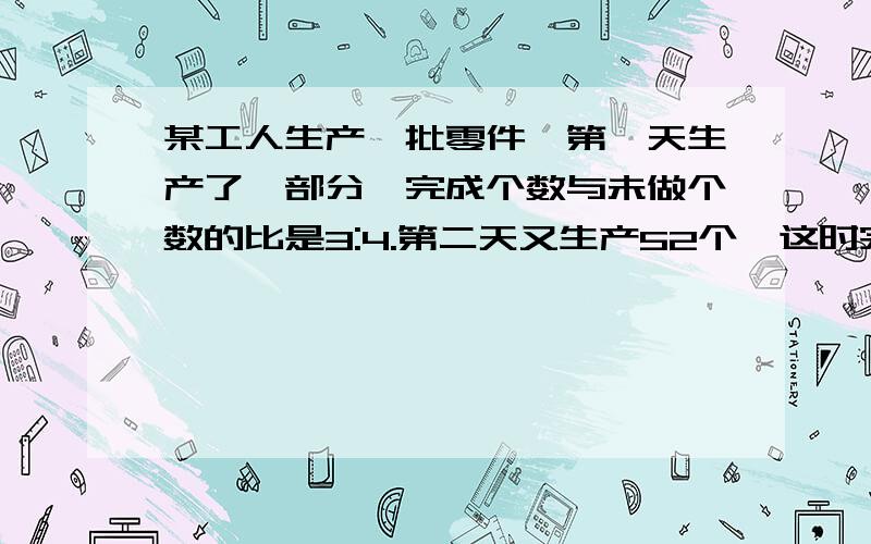 某工人生产一批零件,第一天生产了一部分,完成个数与未做个数的比是3:4.第二天又生产52个,这时完成的个数是未做个数的4倍.第一天生产了多少个?