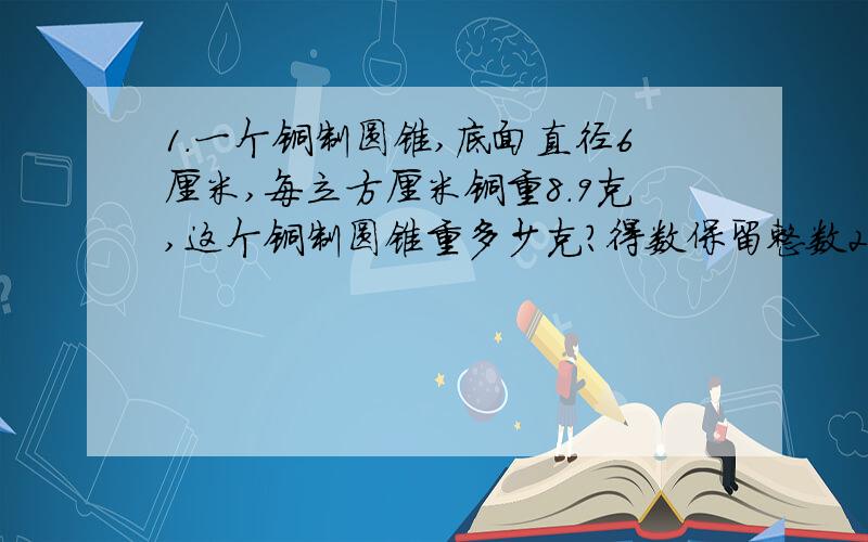 1.一个铜制圆锥,底面直径6厘米,每立方厘米铜重8.9克,这个铜制圆锥重多少克?得数保留整数2.把一个底面半径是1厘米、高4厘米的圆柱形木块,切削成一个体积最大的圆锥.要削去多少立方厘米的