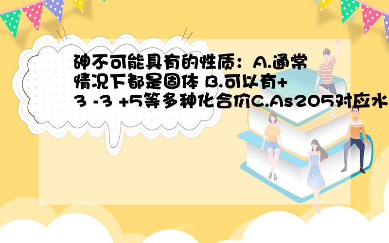 砷不可能具有的性质：A.通常情况下都是固体 B.可以有+3 -3 +5等多种化合价C.As2O5对应水化物的酸性比H3PO4弱 D.砷的还原性比磷弱