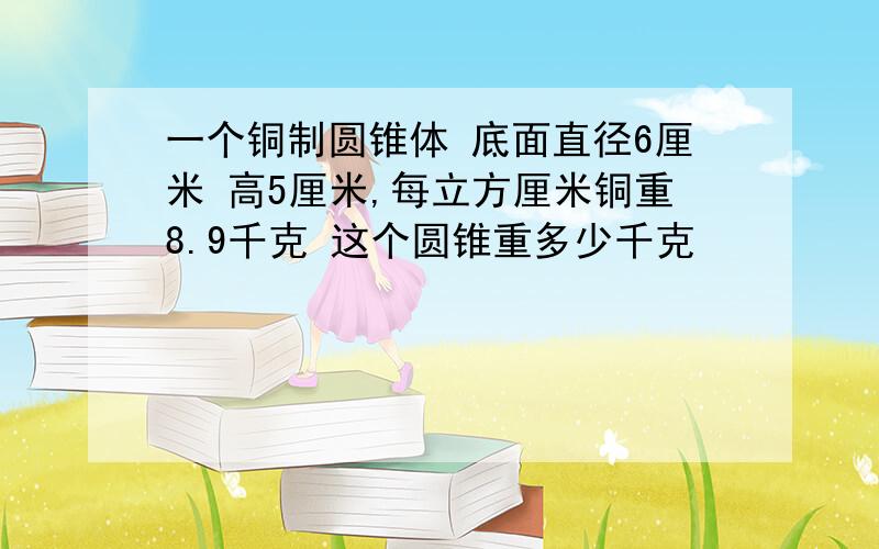 一个铜制圆锥体 底面直径6厘米 高5厘米,每立方厘米铜重8.9千克 这个圆锥重多少千克