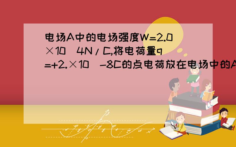 电场A中的电场强度W=2.0×10^4N/C,将电荷量q=+2.×10^-8C的点电荷放在电场中的A点1）求该点电荷在A点所受