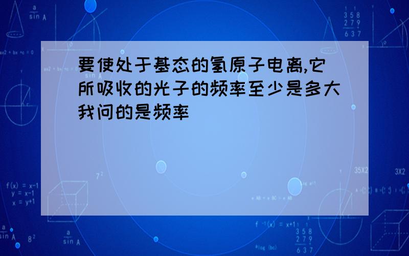 要使处于基态的氢原子电离,它所吸收的光子的频率至少是多大我问的是频率