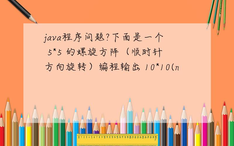 java程序问题?下面是一个 5*5 的螺旋方阵（顺时针方向旋转）编程输出 10*10(n