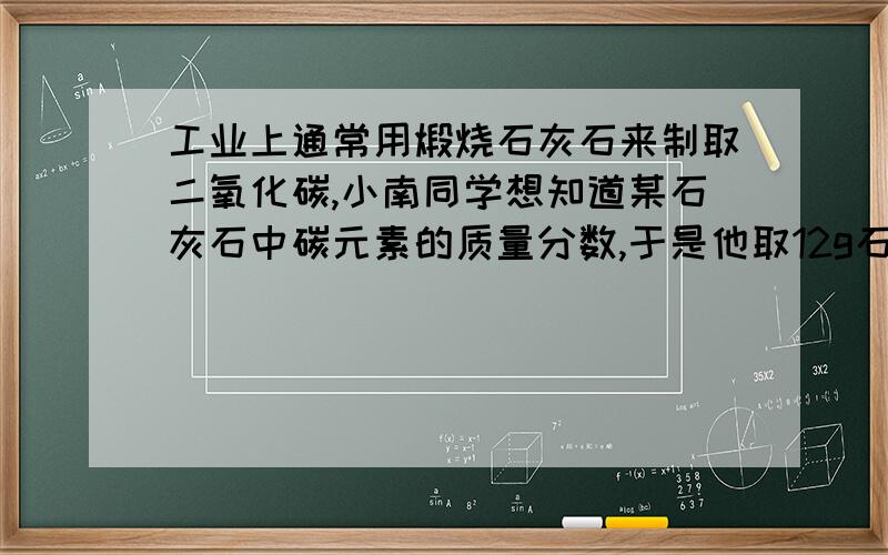 工业上通常用煅烧石灰石来制取二氧化碳,小南同学想知道某石灰石中碳元素的质量分数,于是他取12g石灰石高温煅烧至不再产生气体为止,所得固体的质量为7.6g,则原混合物中碳元素的质量分