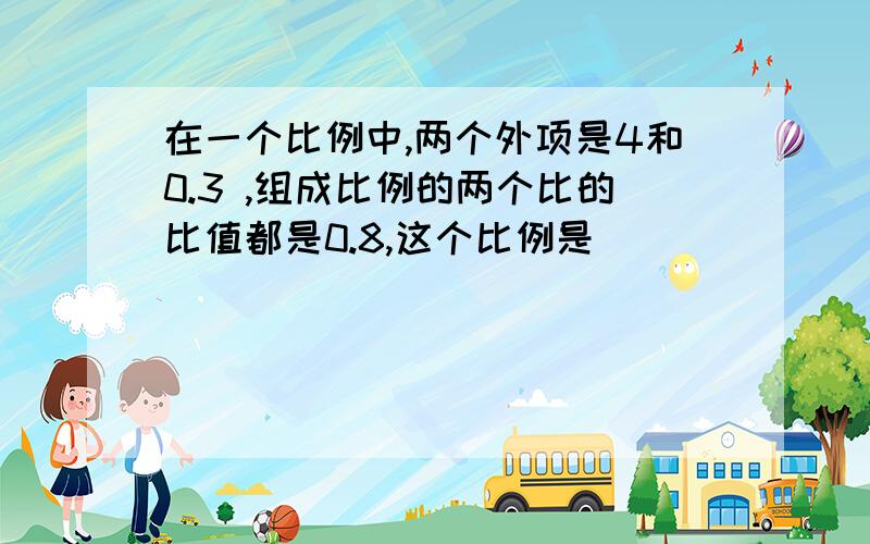 在一个比例中,两个外项是4和0.3 ,组成比例的两个比的比值都是0.8,这个比例是（ ）