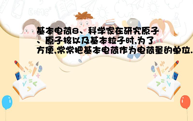 基本电荷8、科学家在研究原子、原子核以及基本粒子时,为了方便,常常把基本电荷作为电荷量的单位.关于基本电荷,下列论述中正确的是（ ）A．把质子或电子叫基本电荷B．把1.6×10-19 C的电