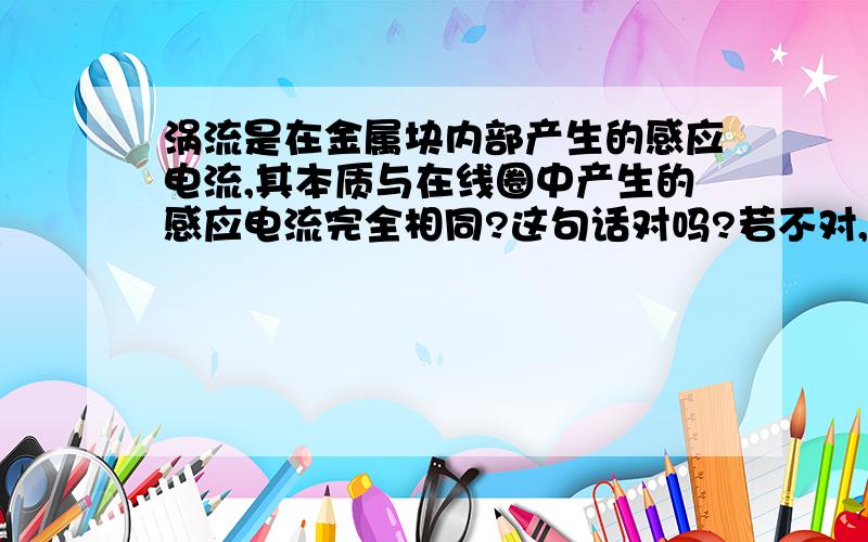 涡流是在金属块内部产生的感应电流,其本质与在线圈中产生的感应电流完全相同?这句话对吗?若不对,错在哪里