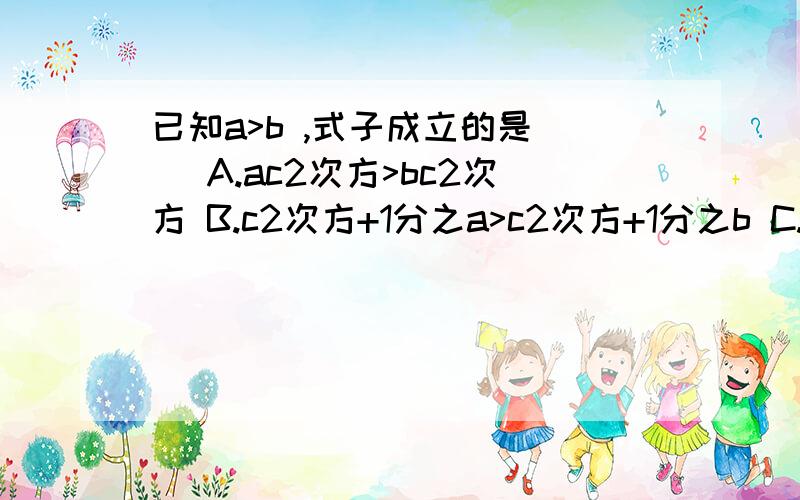 已知a>b ,式子成立的是（ ）A.ac2次方>bc2次方 B.c2次方+1分之a>c2次方+1分之b C.-a>-b D.1-a>2分之1-